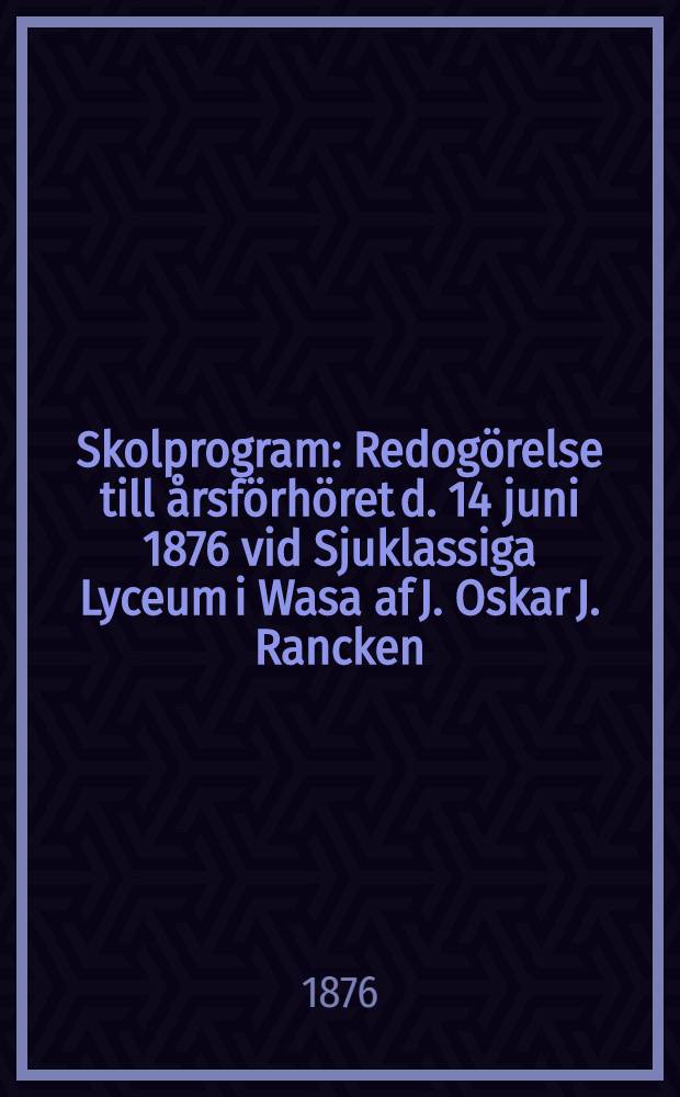 Skolprogram : Redogörelse till årsförhöret d. 14 juni 1876 vid Sjuklassiga Lyceum i Wasa af J. Oskar J. Rancken