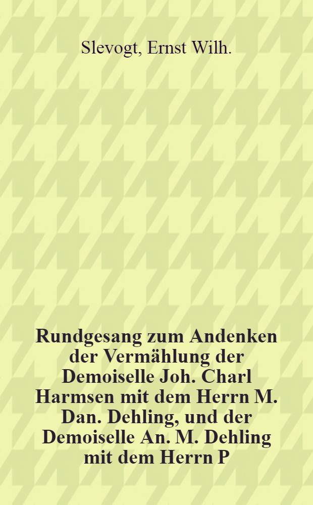 Rundgesang zum Andenken der Vermählung der Demoiselle Joh. Charl Harmsen mit dem Herrn M. Dan. Dehling, und der Demoiselle An. M. Dehling mit dem Herrn P. Em. Laurentz-Mesters, so wie Hochzeitsfeier der Demoiselle S. Elis. Dehling mit dem Herrn Joh. M. Laurentz und der Demoiselle Dor. Wilh. Sehling mit dem Herrn Joh. von Moller : Libau, den 16. Decemb. 1816