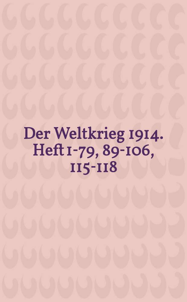 Der Weltkrieg 1914. Heft 1-79, 89-106, 115-118 : Darstellung der bedeutsamsten Ereignisse in Wort und Bild unter Beifügung der geschichtlichen Dokumente