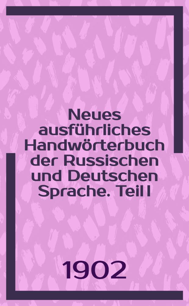 Neues ausf&uuml;hrliches Handw&ouml;rterbuch der Russischen und Deutschen Sprache. Teil I