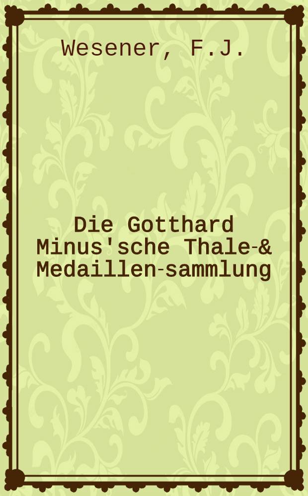 Die Gotthard Minus'sche Thaler- & Medaillen-sammlung; Die Adolph Preiss'sche Sammlung von Münzen und Medaillen der baltischen Provinzen (Lievland, Curland und Esthland) nebst einer Sammlung von Contrefaits-Medaillen des XVI. Jahrhunderts / F.J.Wesener