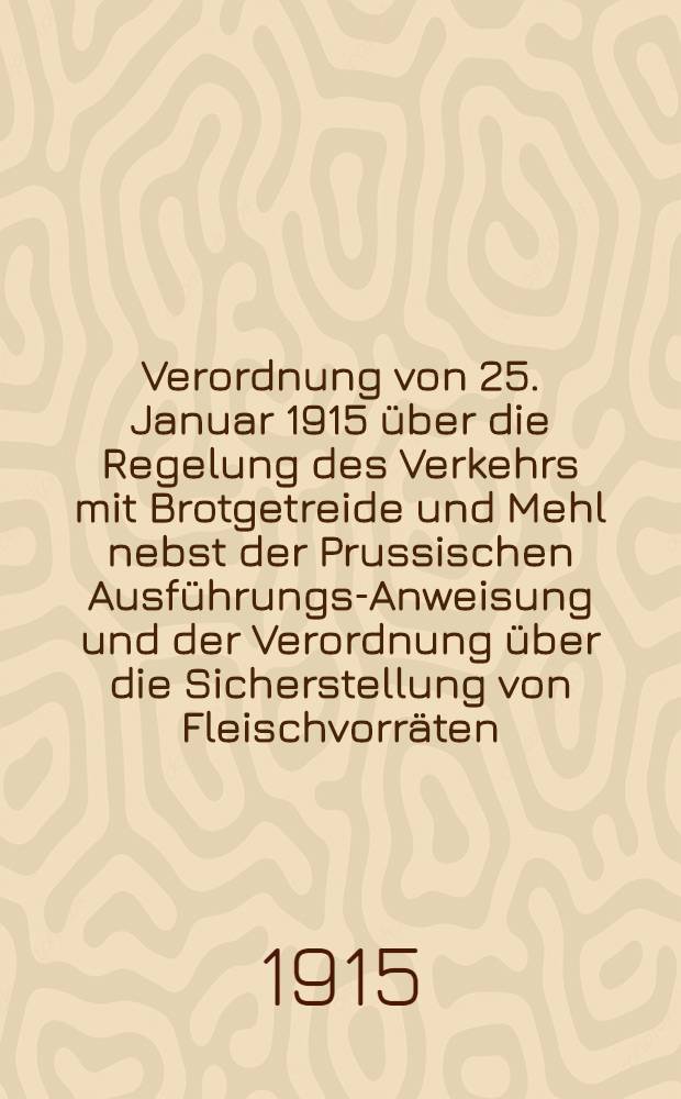 Verordnung von 25. Januar 1915 über die Regelung des Verkehrs mit Brotgetreide und Mehl nebst der Prussischen Ausführungs-Anweisung und der Verordnung über die Sicherstellung von Fleischvorräten