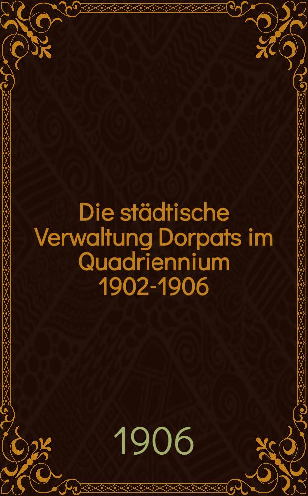 Die städtische Verwaltung Dorpats im Quadriennium 1902-1906