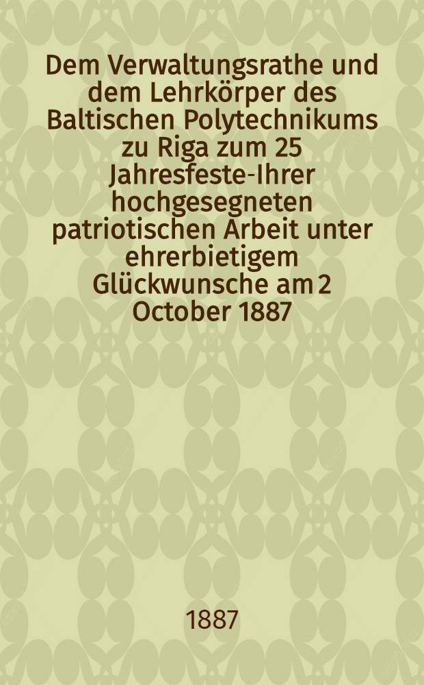 Dem Verwaltungsrathe und dem Lehrk&ouml;rper des Baltischen Polytechnikums zu Riga zum 25 Jahresfeste-Ihrer hochgesegneten patriotischen Arbeit unter ehrerbietigem Gl&uuml;ckwunsche am 2 October 1887