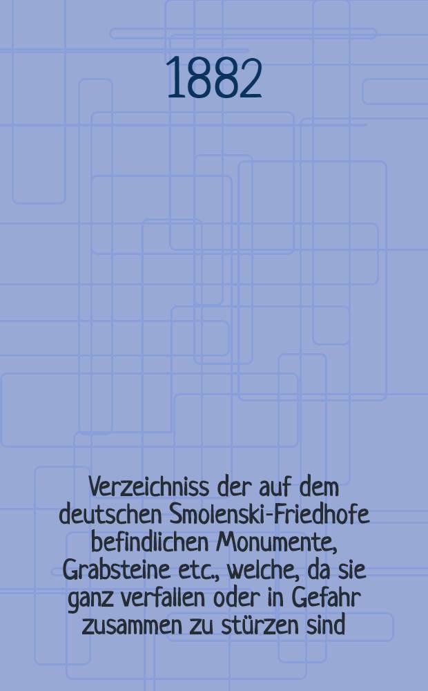 Verzeichniss der auf dem deutschen Smolenski-Friedhofe befindlichen Monumente, Grabsteine etc., welche, da sie ganz verfallen oder in Gefahr zusammen zu stürzen sind, weggeräumt werden müssen