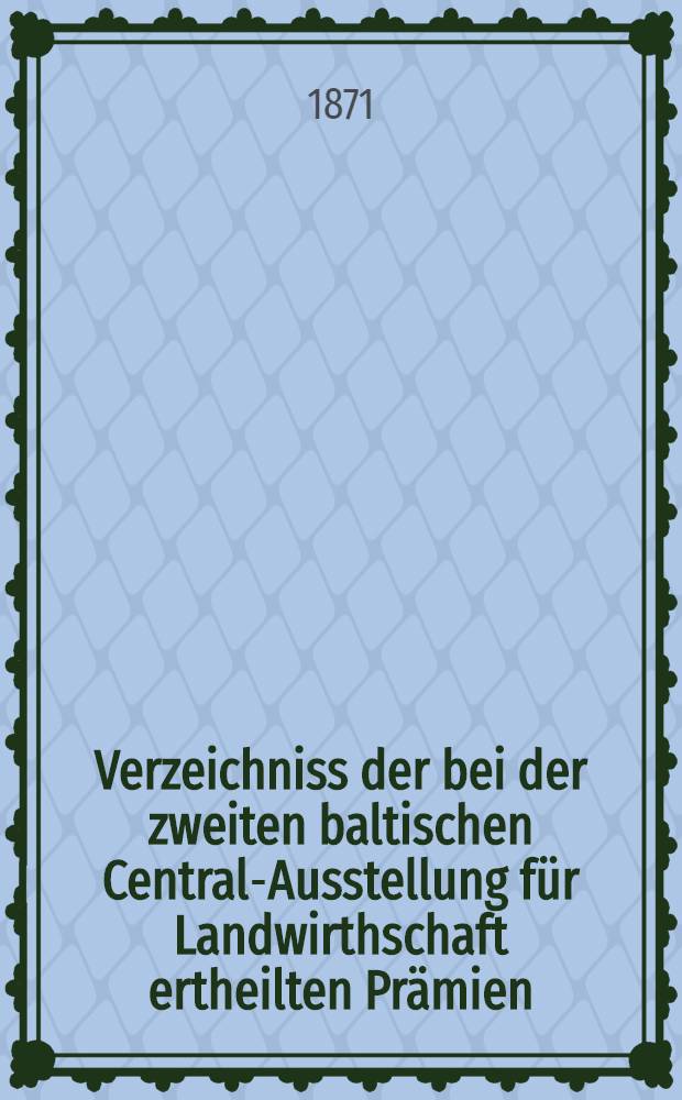 Verzeichniss der bei der zweiten baltischen Central-Ausstellung für Landwirthschaft ertheilten Prämien