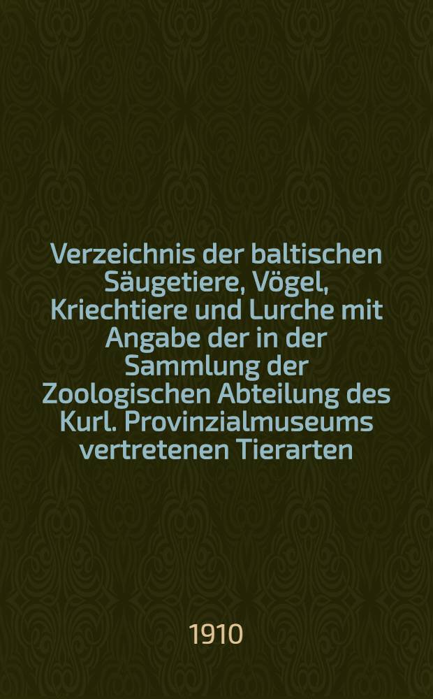 Verzeichnis der baltischen S&auml;ugetiere, V&ouml;gel, Kriechtiere und Lurche mit Angabe der in der Sammlung der Zoologischen Abteilung des Kurl. Provinzialmuseums vertretenen Tierarten