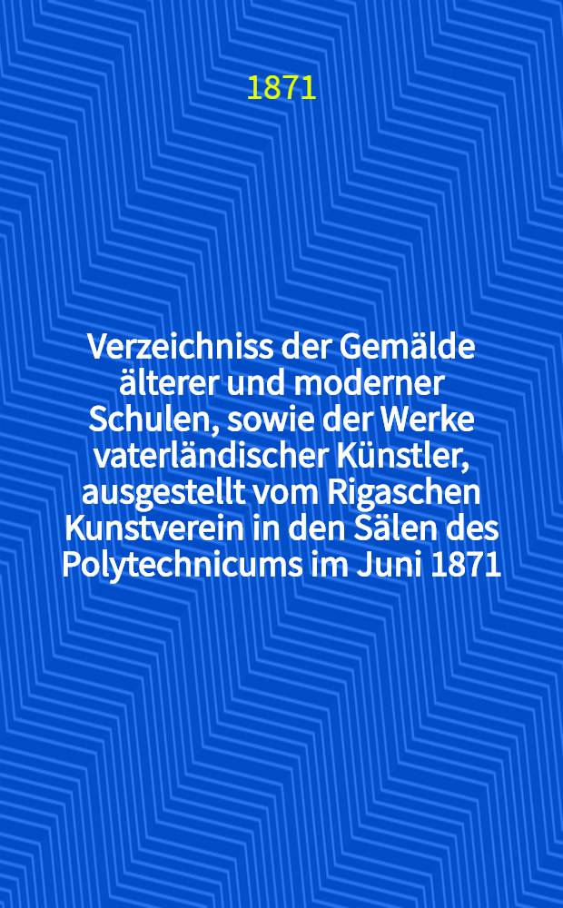 Verzeichniss der Gemälde älterer und moderner Schulen, sowie der Werke vaterländischer Künstler, ausgestellt vom Rigaschen Kunstverein in den Sälen des Polytechnicums im Juni 1871