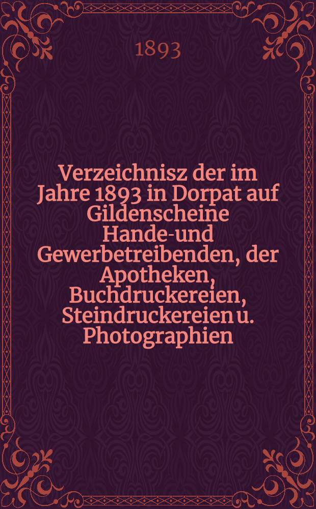 Verzeichnisz der im Jahre 1893 in Dorpat auf Gildenscheine Handel- und Gewerbetreibenden, der Apotheken, Buchdruckereien, Steindruckereien u. Photographien