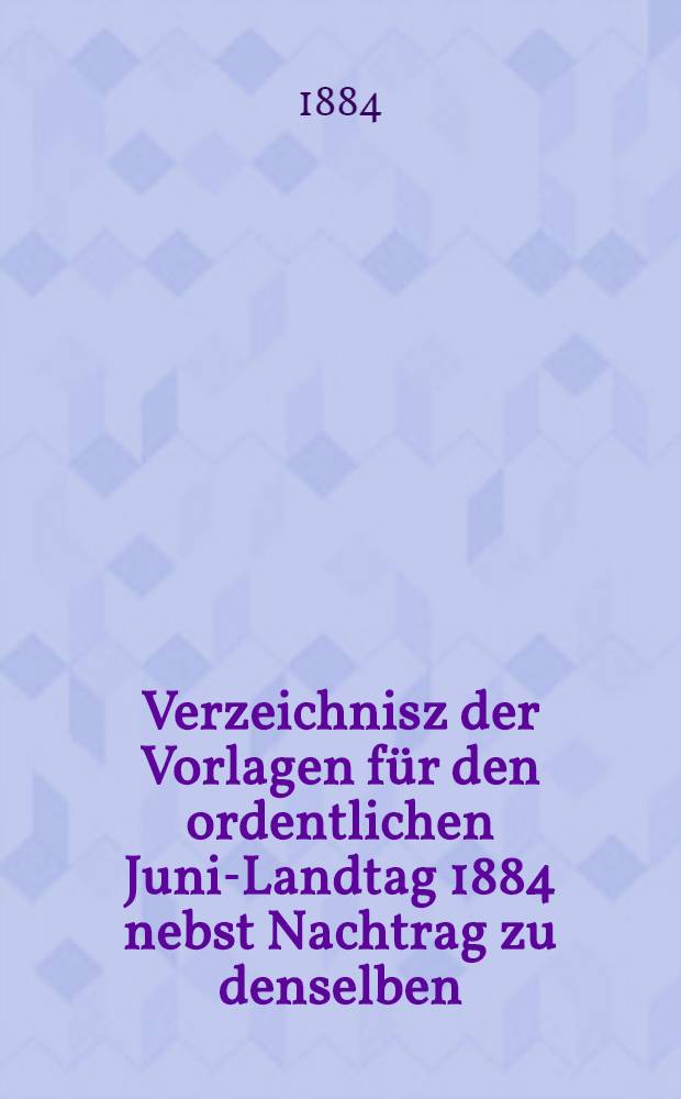 Verzeichnisz der Vorlagen für den ordentlichen Juni-Landtag 1884 nebst Nachtrag zu denselben