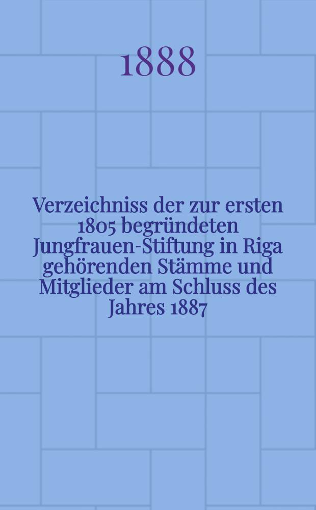 Verzeichniss der zur ersten 1805 begründeten Jungfrauen-Stiftung in Riga gehörenden Stämme und Mitglieder am Schluss des Jahres 1887