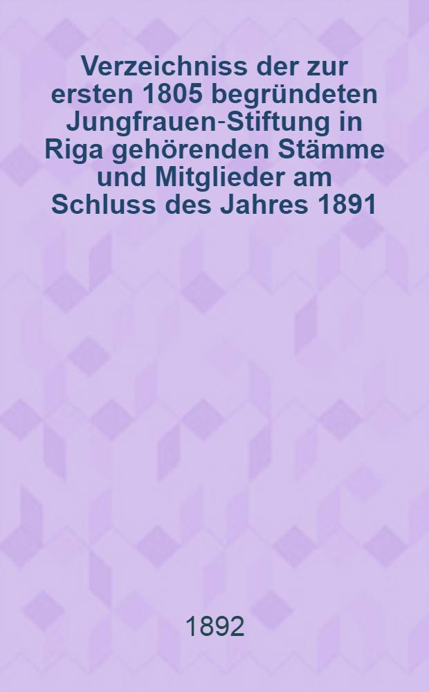 Verzeichniss der zur ersten 1805 begr&uuml;ndeten Jungfrauen-Stiftung in Riga geh&ouml;renden St&auml;mme und Mitglieder am Schluss des Jahres 1891