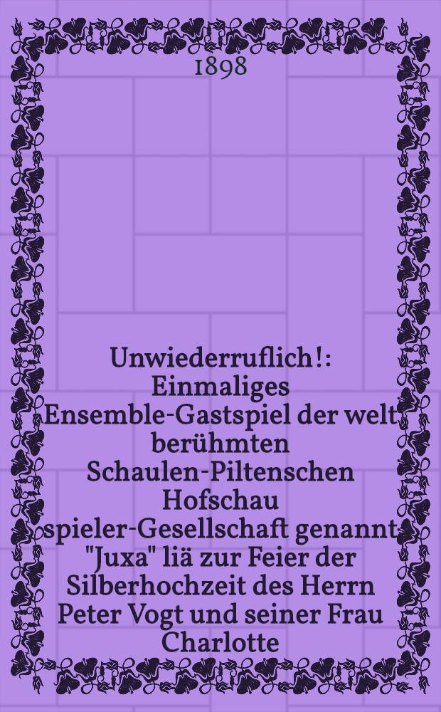 Unwiederruflich! : Einmaliges Ensemble-Gastspiel der welt berühmten Schaulen-Piltenschen Hofschau spieler-Gesellschaft genannt "Juxa" liä zur Feier der Silberhochzeit des Herrn Peter Vogt und seiner Frau Charlotte, geb. Bluh
