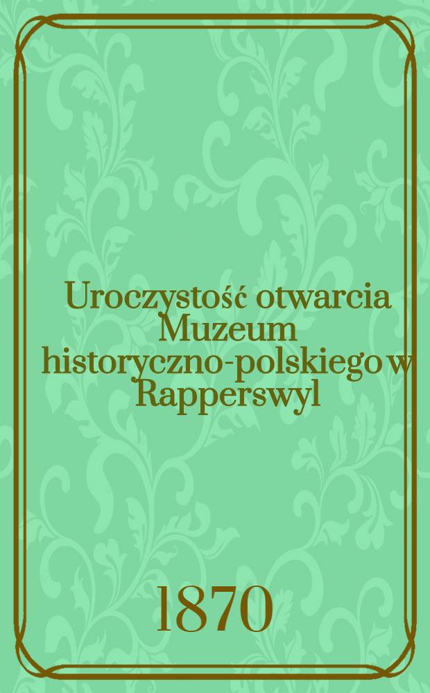 Uroczystość otwarcia Muzeum historyczno-polskiego w Rapperswyl : Dnia 23 Pardz. 1870 r