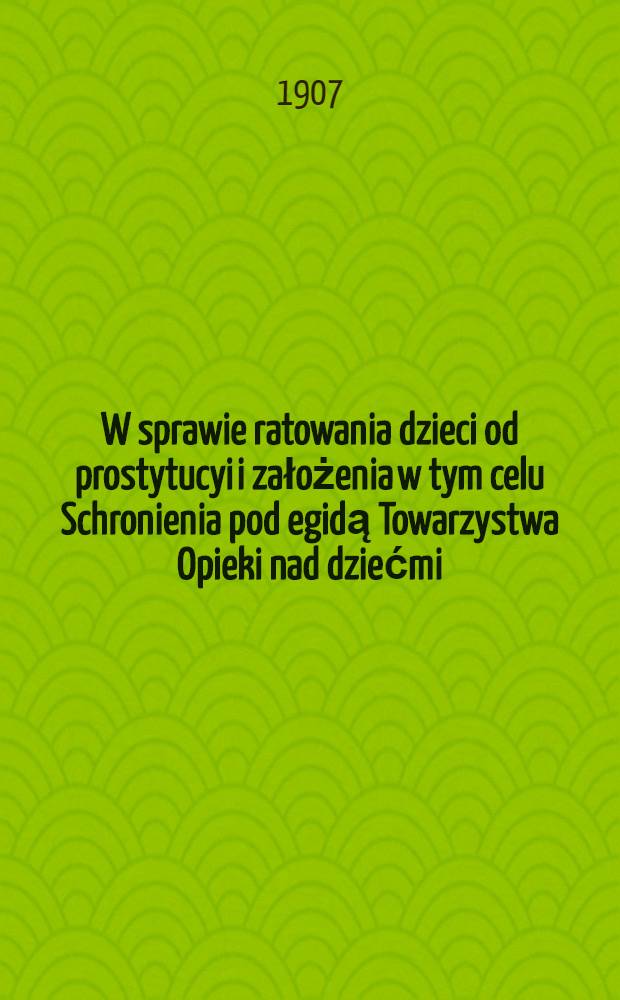 W sprawie ratowania dzieci od prostytucyi i założenia w tym celu Schronienia pod egidą Towarzystwa Opieki nad dziećmi