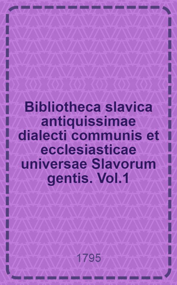 Bibliotheca slavica antiquissimae dialecti communis et ecclesiasticae universae Slavorum gentis. Vol.1