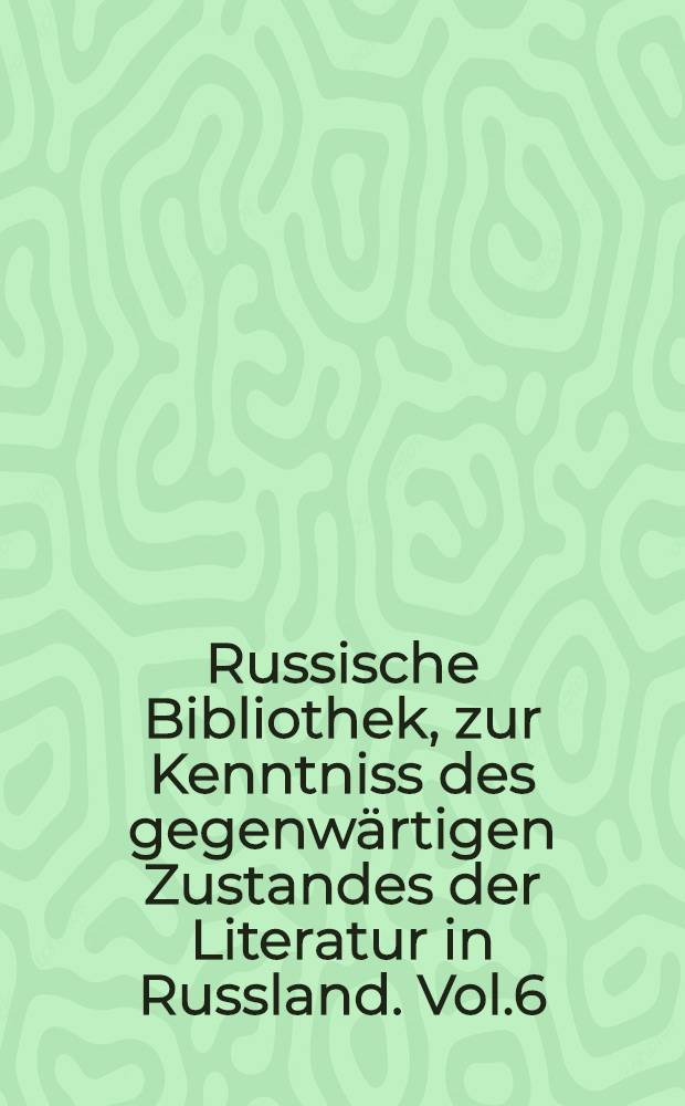 Russische Bibliothek, zur Kenntniss des gegenwärtigen Zustandes der Literatur in Russland. Vol.6