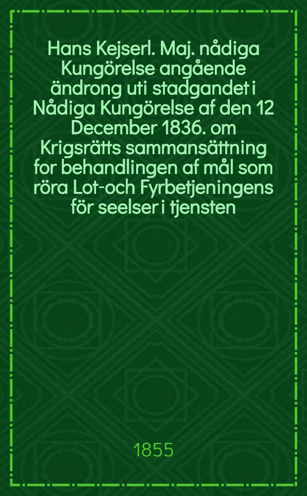 Hans Kejserl. Maj. nådiga Kungörelse angående ändrong uti stadgandet i Nådiga Kungörelse af den 12 December 1836. om Krigsrätts sammansättning for behandlingen af mål som röra Lots- och Fyrbetjeningens för seelser i tjensten : Gifwen i Helsingfors, den 16 Augusti 1855