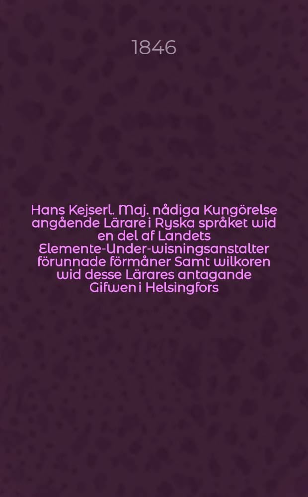 Hans Kejserl. Maj. nådiga Kungörelse angående Lärare i Ryska språket wid en del af Landets Elemente-Under-wisningsanstalter förunnade förmåner Samt wilkoren wid desse Lärares antagande Gifwen i Helsingfors, den 4 Martii 1846
