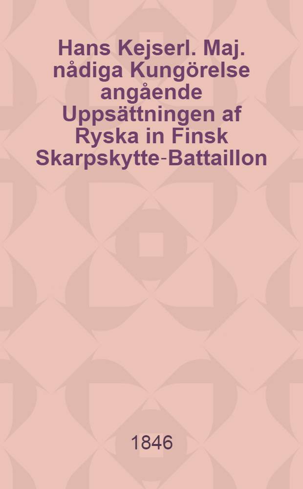 Hans Kejserl. Maj. nådiga Kungörelse angående Uppsättningen af Ryska in Finsk Skarpskytte-Battaillon : Gifwen i Helsingfors den 8 April 1846