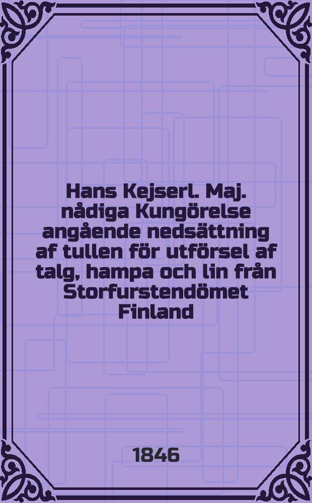 Hans Kejserl. Maj. nådiga Kungörelse angående nedsättning af tullen för utförsel af talg, hampa och lin från Storfurstendömet Finland : Gifwen i Helsingfors 28 Oct. 1846