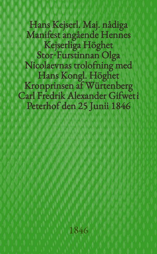 Hans Kejserl. Maj. nådiga Manifest angående Hennes Kejserliga Höghet Stor-Furstinnan Olga Nicolaevnas trolofning med Hans Kongl. Höghet Kronprinsen af Würtenberg Carl Fredrik Alexander Gifwet i Peterhof den 25 Junii 1846