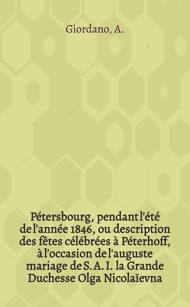P&eacute;tersbourg, pendant l'&eacute;t&eacute; de l'ann&eacute;e 1846, ou description des f&ecirc;tes c&eacute;l&eacute;br&eacute;es &agrave; P&eacute;terhoff, &agrave; l'occasion de l'auguste mariage de S. A. I. la Grande Duchesse Olga Nicola&iuml;evna