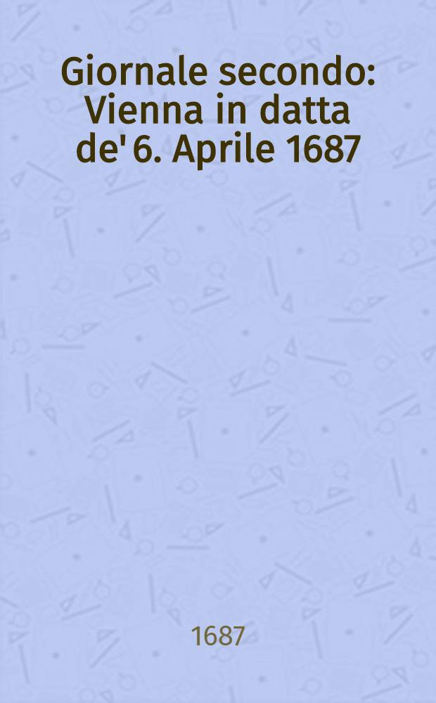 Giornale secondo : Vienna in datta de' 6. Aprile 1687 : Col quale si narrano li felici vantaggi riportati nell'Ungaria superiore, e nella Croatia contro Turchi, e le valide preventioni della Polonia, e Moscovia per la prossima Campagna
