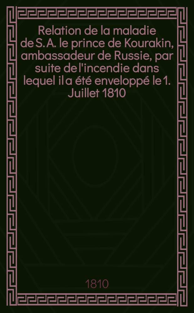 Relation de la maladie de S. A. le prince de Kourakin, ambassadeur de Russie, par suite de l'incendie dans lequel il a été enveloppé le 1. Juillet 1810