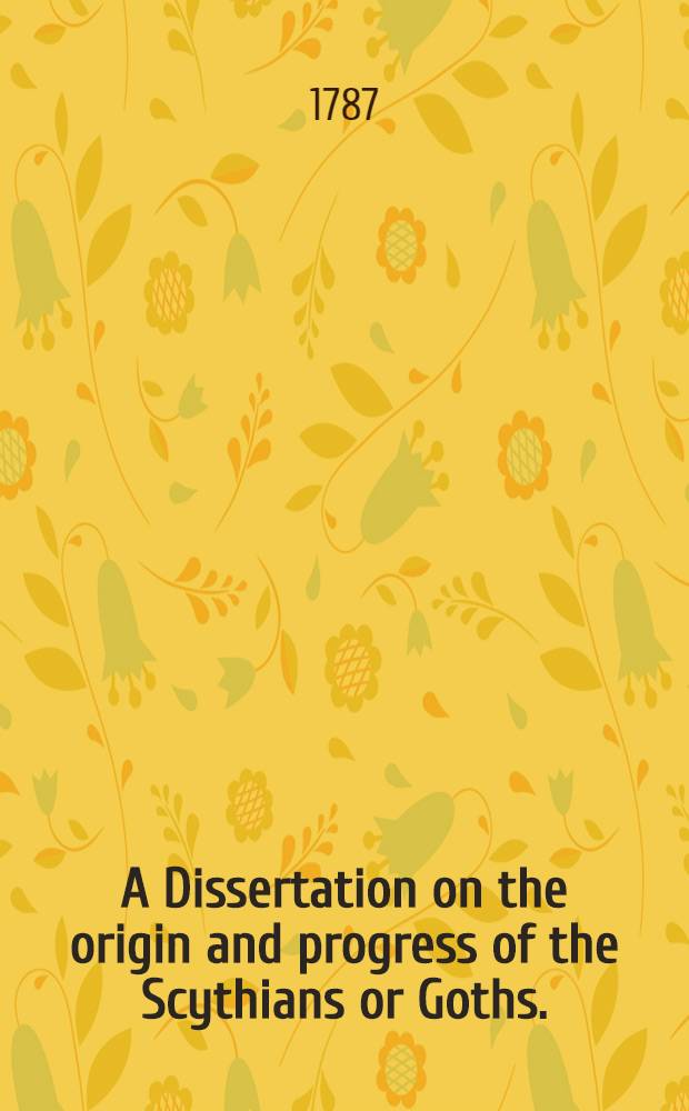 A Dissertation on the origin and progress of the Scythians or Goths. : Being an introduction to the ancient and modern history of Europe