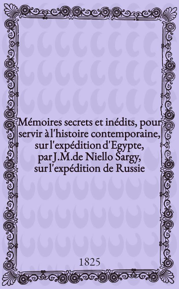 Mémoires secrets et inédits, pour servir à l'histoire contemporaine, sur l'expédition d'Egypte, par J.M.de Niello Sargy, sur l'expédition de Russie, par le Comte de Beauvollier. Vol.1