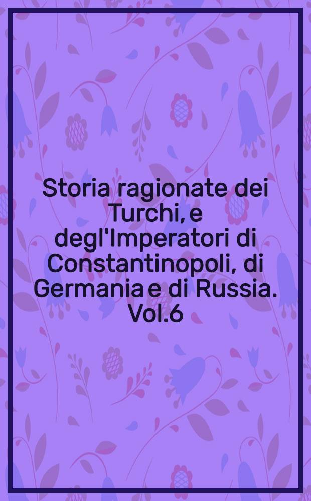 Storia ragionate dei Turchi, e degl'Imperatori di Constantinopoli, di Germania e di Russia. Vol.6