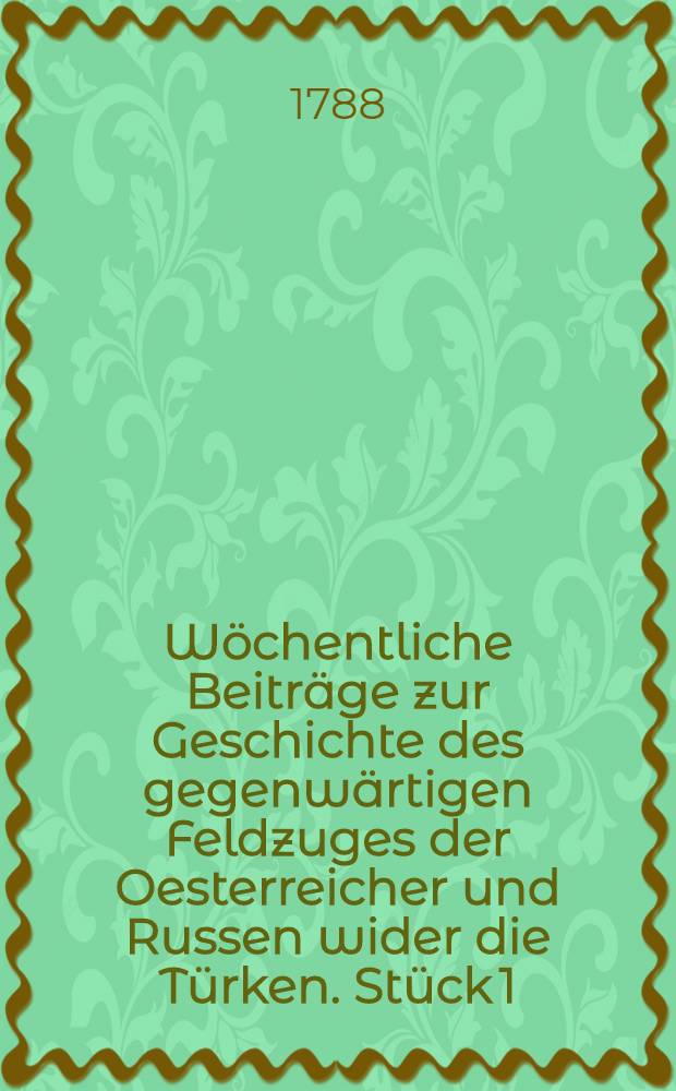 W&ouml;chentliche Beitr&auml;ge zur Geschichte des gegenw&auml;rtigen Feldzuges der Oesterreicher und Russen wider die T&uuml;rken. St&uuml;ck 1