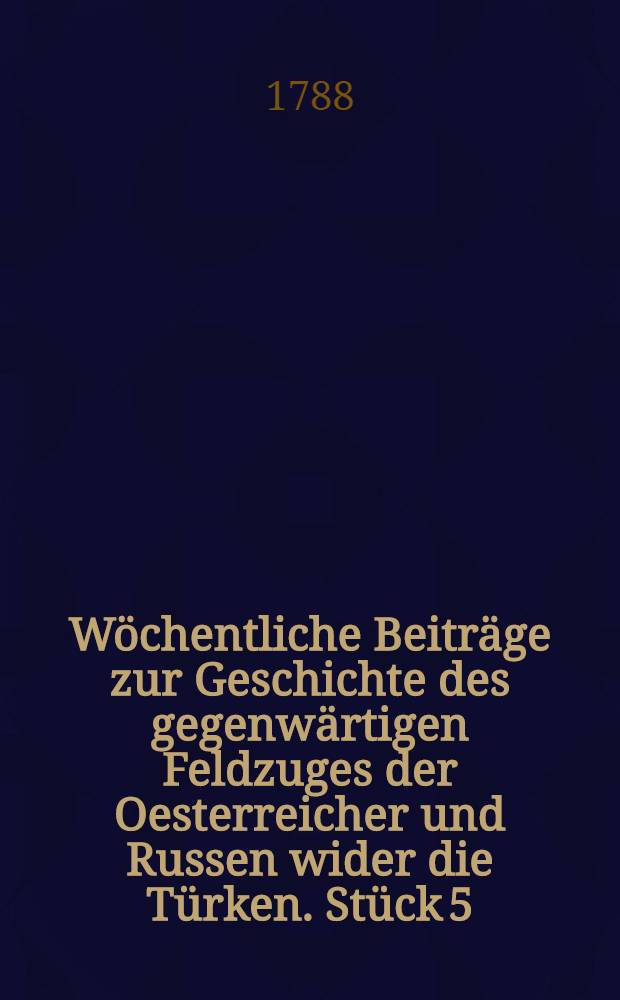 W&ouml;chentliche Beitr&auml;ge zur Geschichte des gegenw&auml;rtigen Feldzuges der Oesterreicher und Russen wider die T&uuml;rken. St&uuml;ck 5