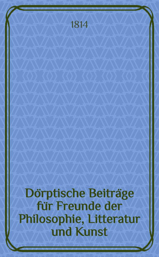 Dörptische Beiträge für Freunde der Philosophie, Litteratur und Kunst : Jahrgang, 1813, 1814, 1816. Vol.1