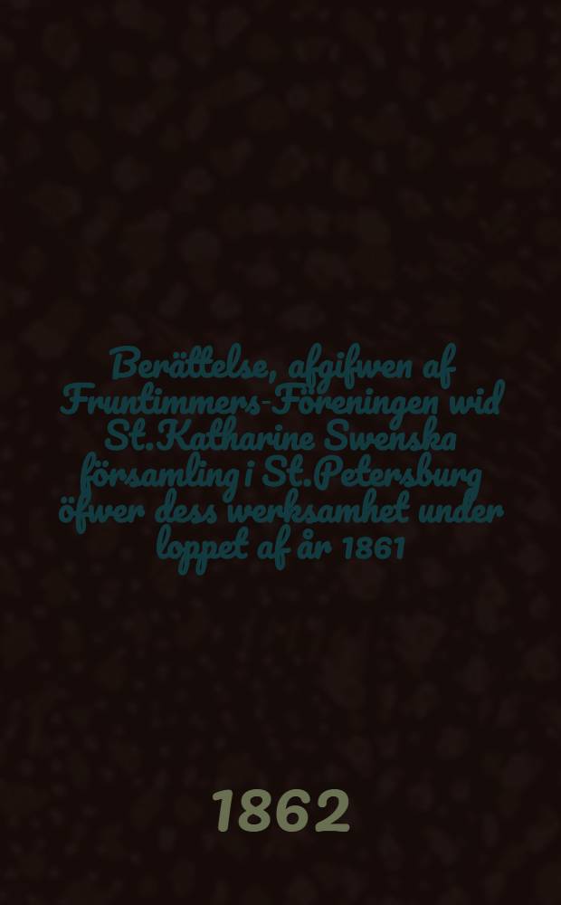 Berättelse, afgifwen af Fruntimmers-Föreningen wid St.Katharine Swenska församling i St.Petersburg öfwer dess werksamhet under loppet af år 1861