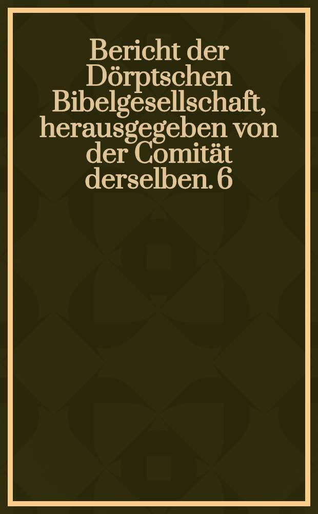Bericht der D&ouml;rptschen Bibelgesellschaft, herausgegeben von der Comit&auml;t derselben. 6