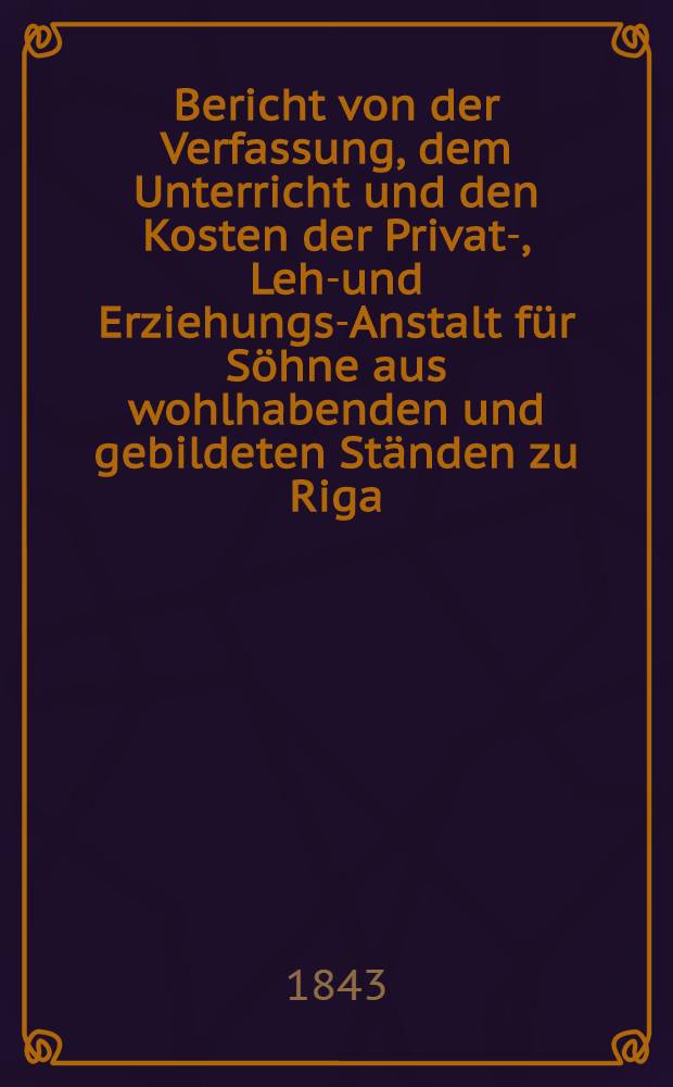 Bericht von der Verfassung, dem Unterricht und den Kosten der Privat-, Lehr- und Erziehungs-Anstalt f&uuml;r S&ouml;hne aus wohlhabenden und gebildeten St&auml;nden zu Riga