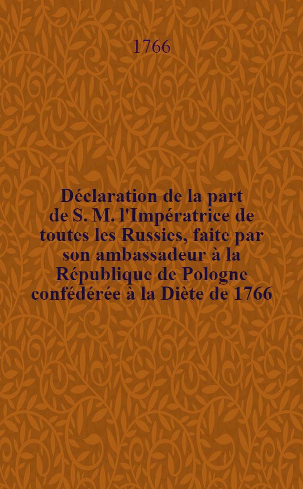 Déclaration de la part de S. M. l'Impératrice de toutes les Russies, faite par son ambassadeur à la République de Pologne confédérée à la Diète de 1766 = Deklaracya imieniem Imperatorowy JMci całey Rossyi przez Jey posła Xcia Repnina z konfederowaney Rzpltey na seymie r. 1766 uczyniona : Fait à Varsovie ce 11 Nov. 1766