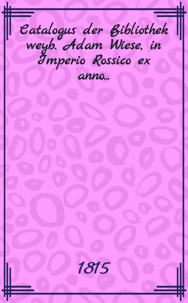 Catalogus der Bibliothek weyb. Adam Wiese, in Imperio Rossico ex anno..