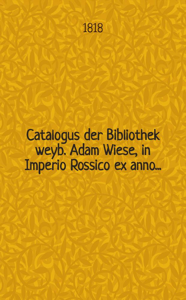 Catalogus der Bibliothek weyb. Adam Wiese, in Imperio Rossico ex anno..