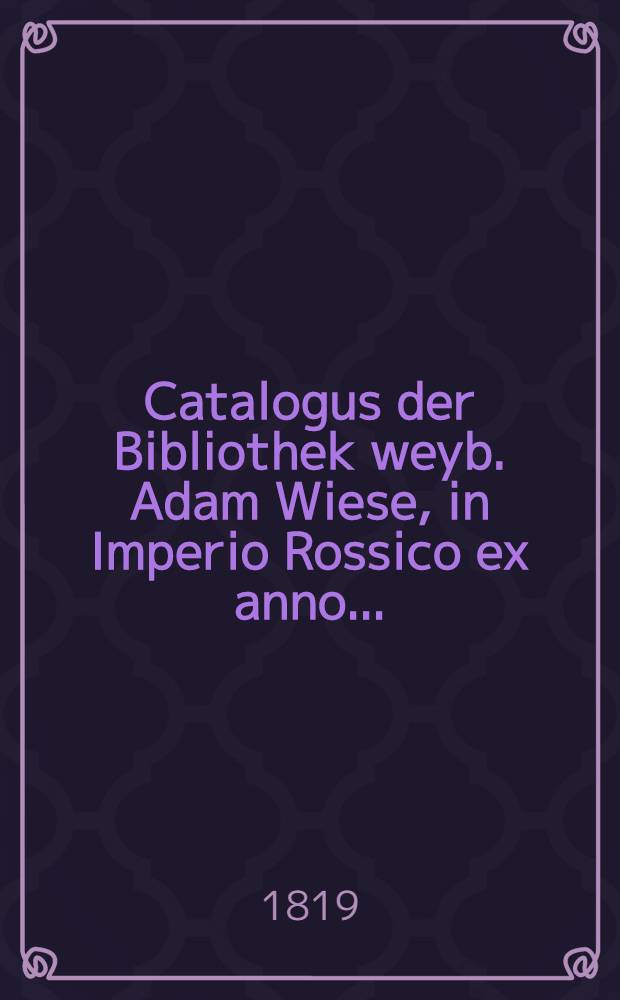 Catalogus der Bibliothek weyb. Adam Wiese, in Imperio Rossico ex anno..