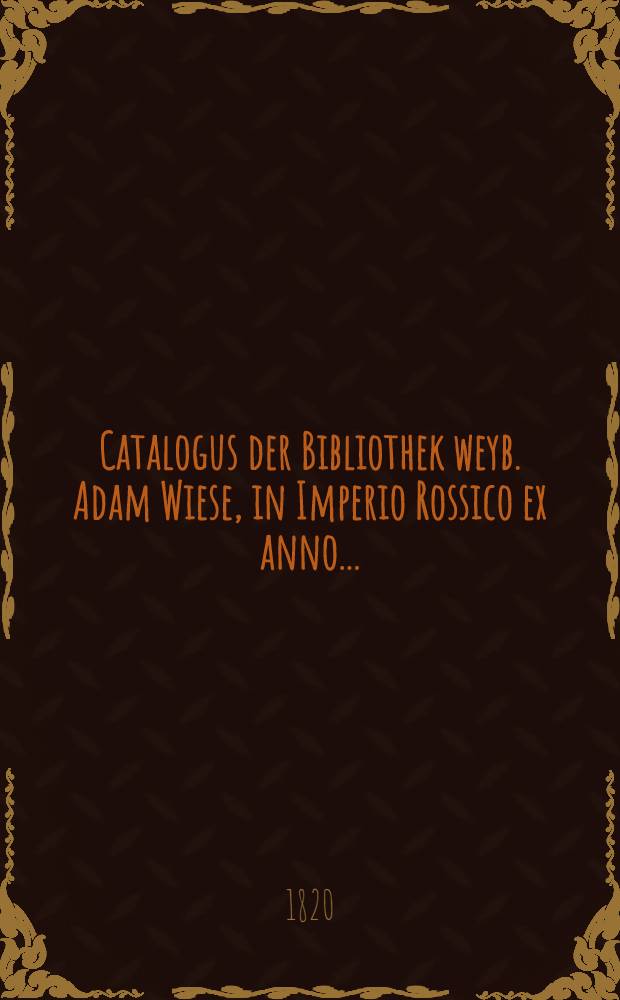 Catalogus der Bibliothek weyb. Adam Wiese, in Imperio Rossico ex anno..