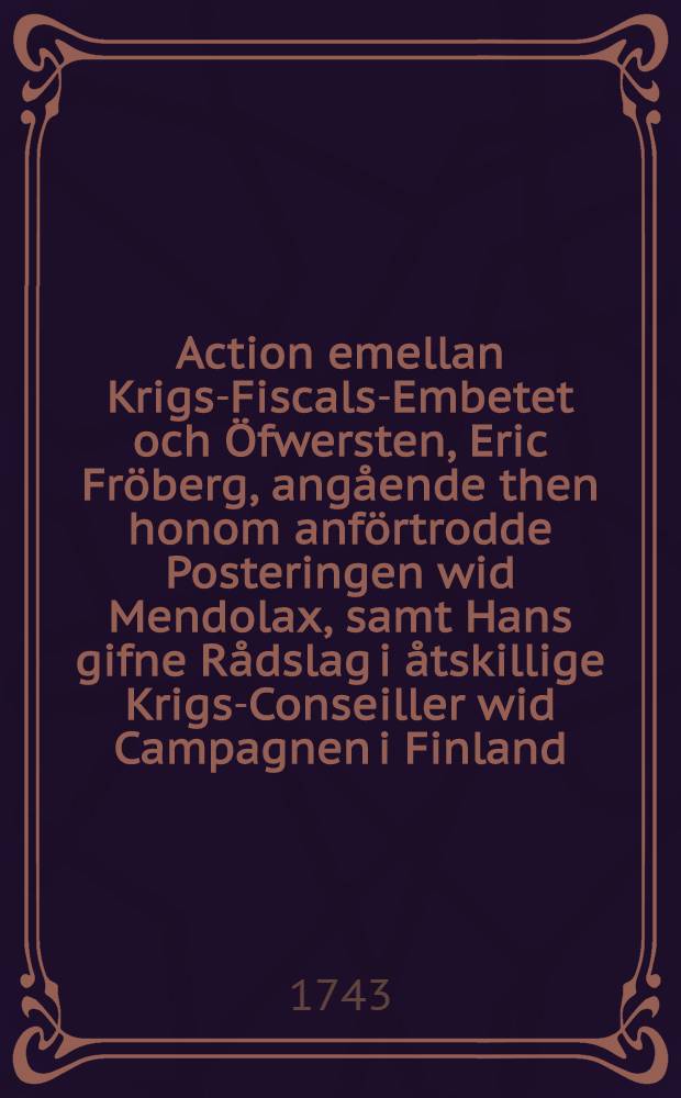 Action emellan Krigs-Fiscals-Embetet och Öfwersten, Eric Fröberg, angående then honom anförtrodde Posteringen wid Mendolax, samt Hans gifne Rådslag i åtskillige Krigs-Conseiller wid Campagnen i Finland