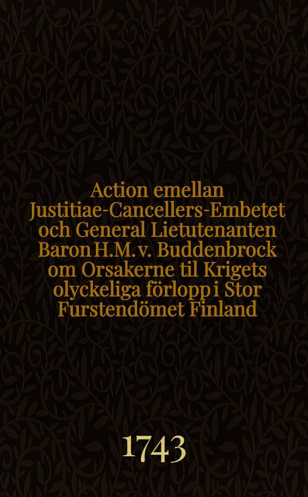 Action emellan Justitiae-Cancellers-Embetet och General Lietutenanten Baron H.M. v. Buddenbrock om Orsakerne til Krigets olyckeliga f&ouml;rlopp i Stor Furstend&ouml;met Finland