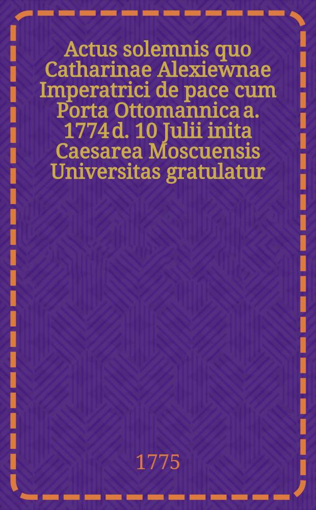 Actus solemnis quo Catharinae Alexiewnae Imperatrici de pace cum Porta Ottomannica a. 1774 d. 10 Julii inita Caesarea Moscuensis Universitas gratulatur, orationibus diversis linguis elaboratis