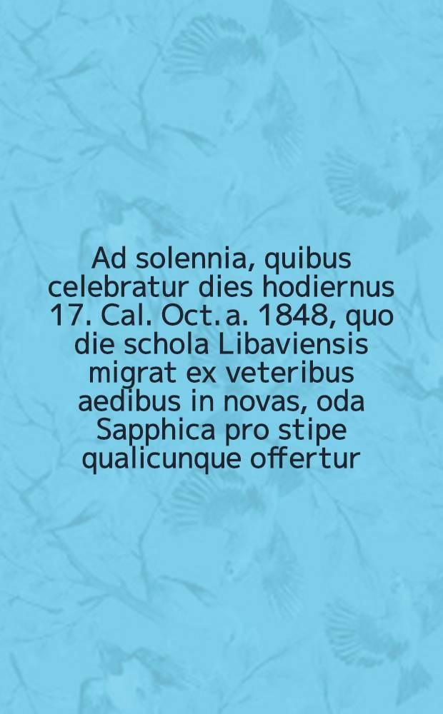 Ad solennia, quibus celebratur dies hodiernus 17. Cal. Oct. a. 1848, quo die schola Libaviensis migrat ex veteribus aedibus in novas, oda Sapphica pro stipe qualicunque offertur