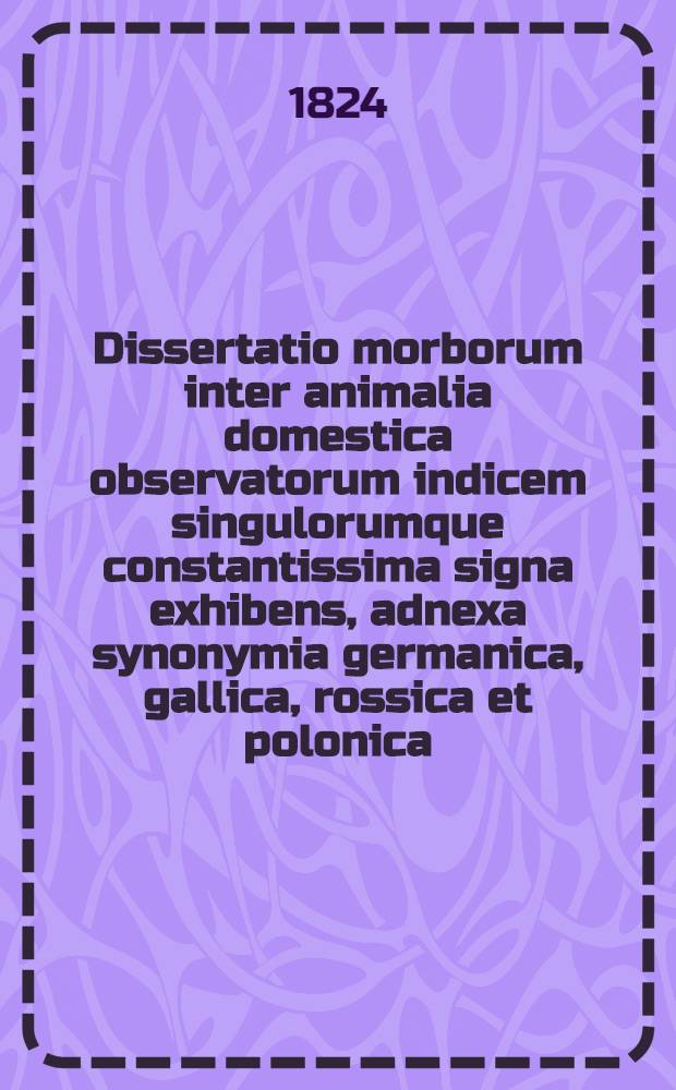 Dissertatio morborum inter animalia domestica observatorum indicem singulorumque constantissima signa exhibens, adnexa synonymia germanica, gallica, rossica et polonica
