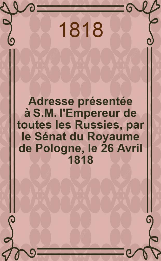 Adresse présentée à S.M. l'Empereur de toutes les Russies, par le Sénat du Royaume de Pologne, le 26 Avril 1818