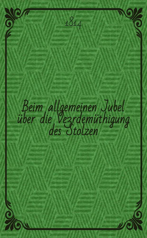 Beim allgemeinen Jubel über die Ve3rdemüthigung des Stolzen : Den grossmüthigen Anstrengungen der Fürsten, und Herren Franz II, Alexander I, Friedrich Wilhelm III gewiedmet von einem Bürger Augsburgs : Pièce de vers